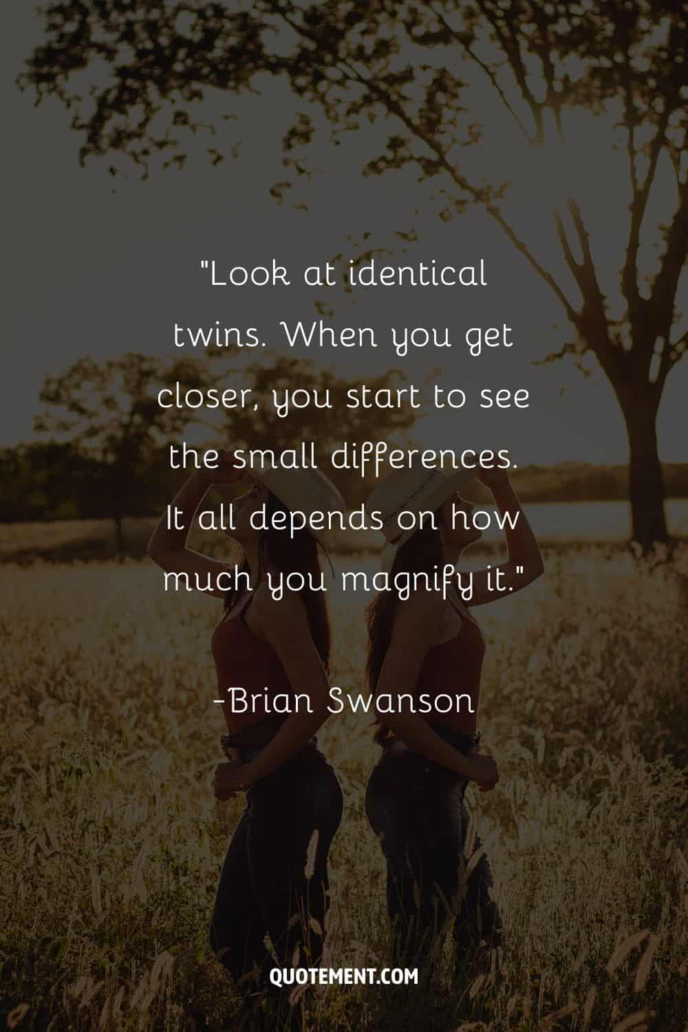 “Look at identical twins. When you get closer, you start to see the small differences. It all depends on how much you magnify it.” – Brian Swanson