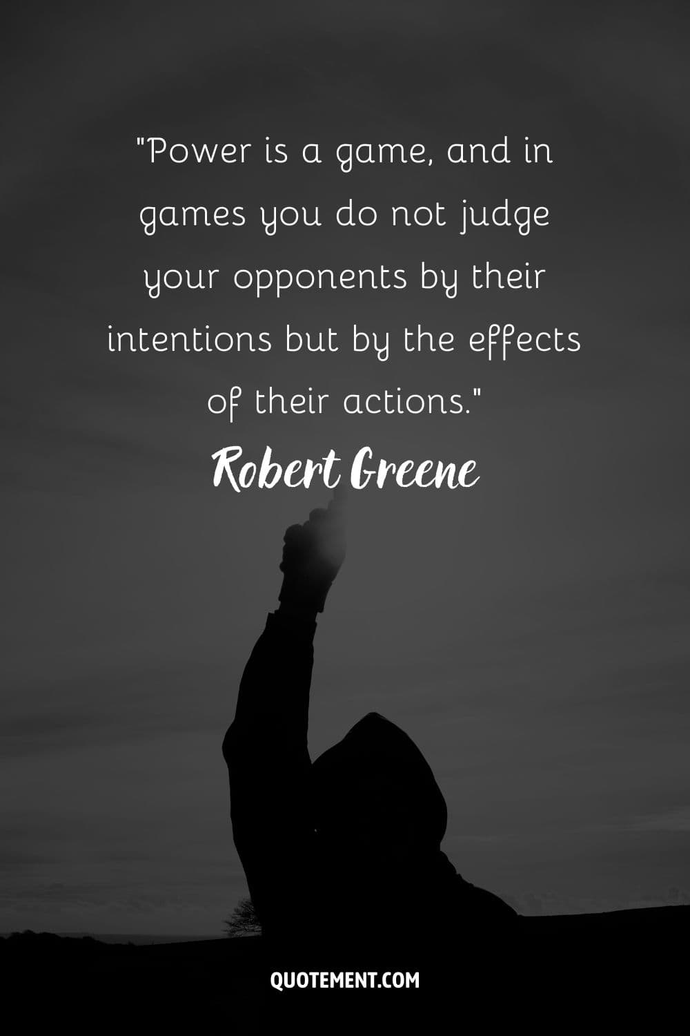 “Power is a game, and in games you do not judge your opponents by their intentions but by the effects of their actions.” ― Robert Greene, The 48 Laws of Power