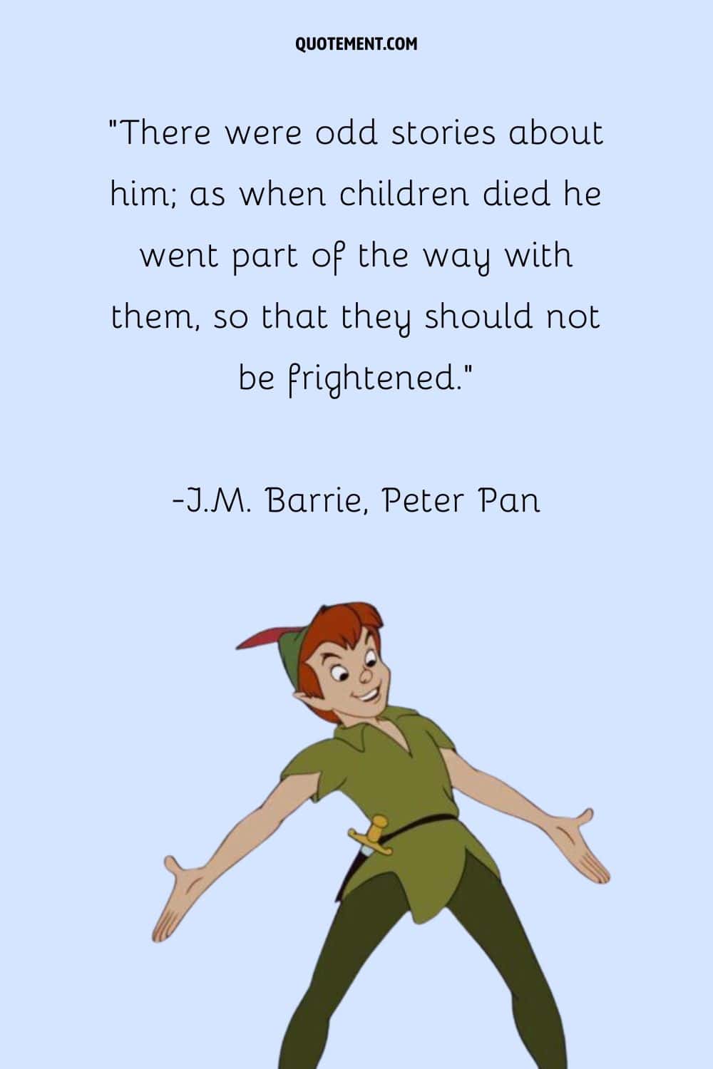 “There were odd stories about him; as when children died he went part of the way with them, so that they should not be frightened.” ― J.M. Barrie, Peter and Wendy