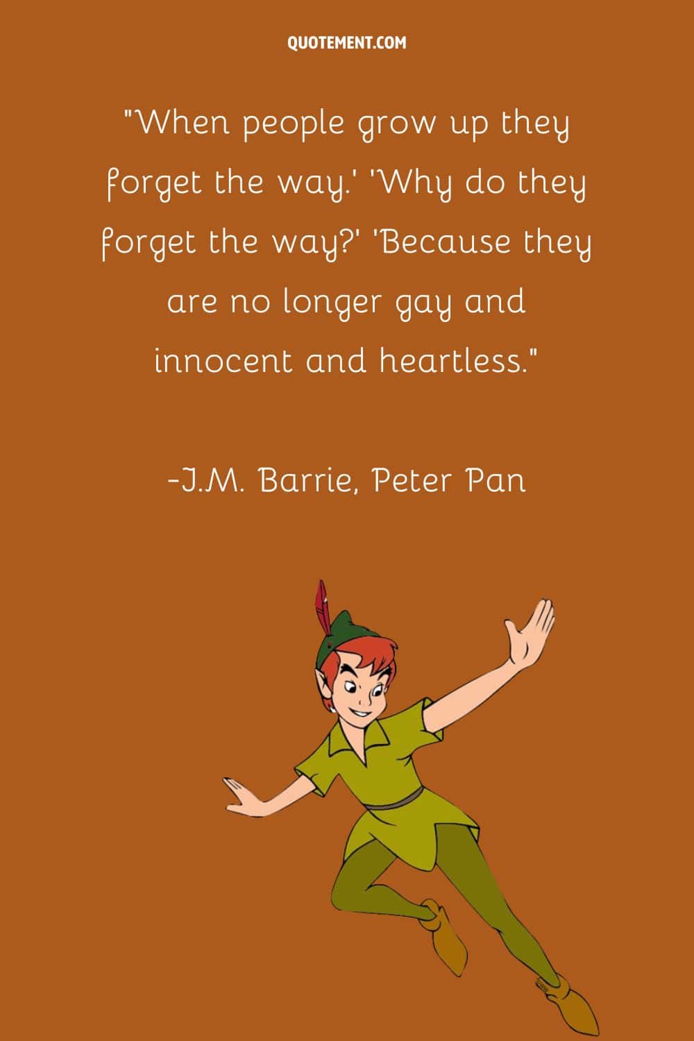 “When people grow up they forget the way.' 'Why do they forget the way' 'Because they are no longer gay and innocent and heartless.” ― J.M. Barrie, Peter Pan