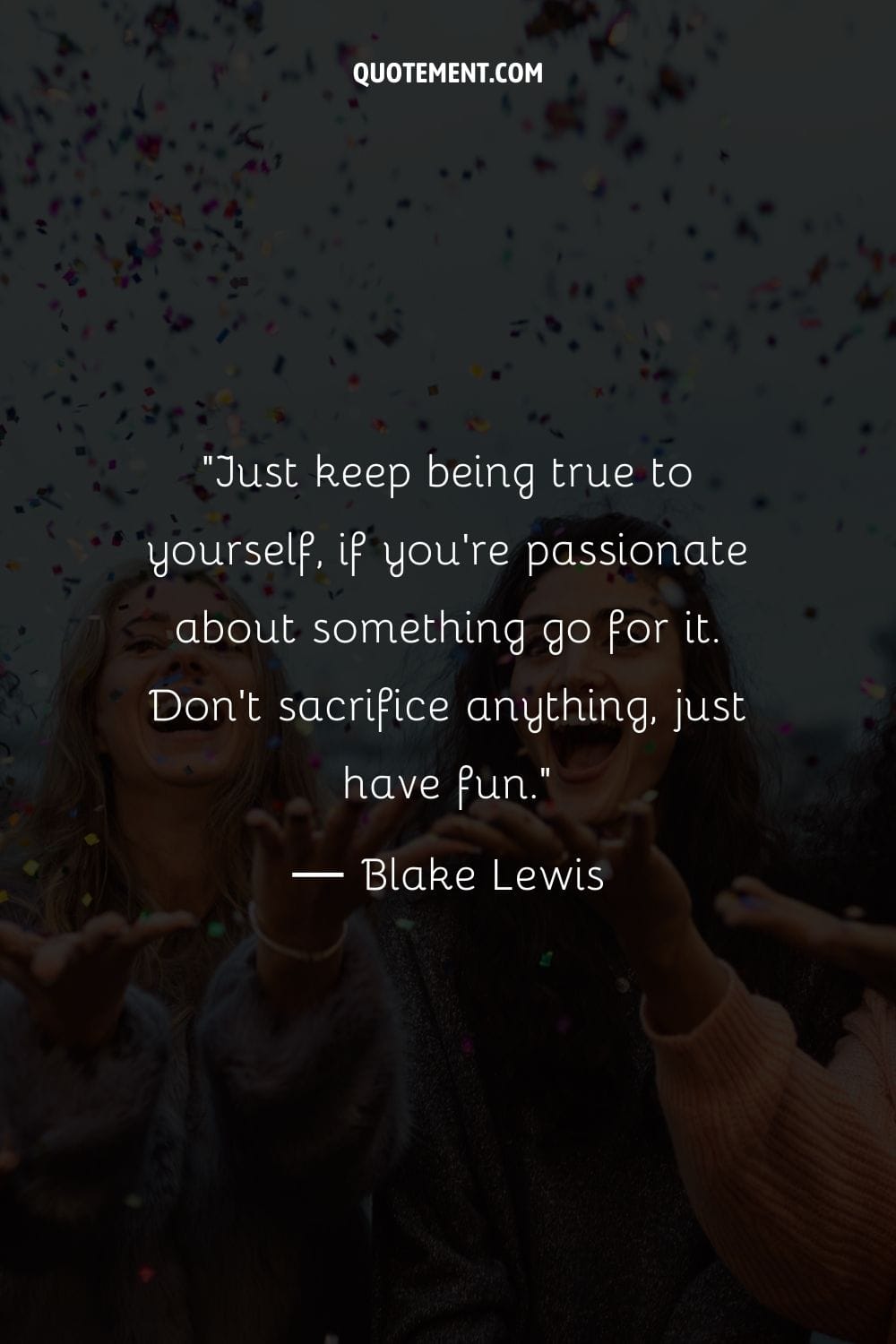 Just keep being true to yourself, if you're passionate about something go for it. Don't sacrifice anything, just have fun