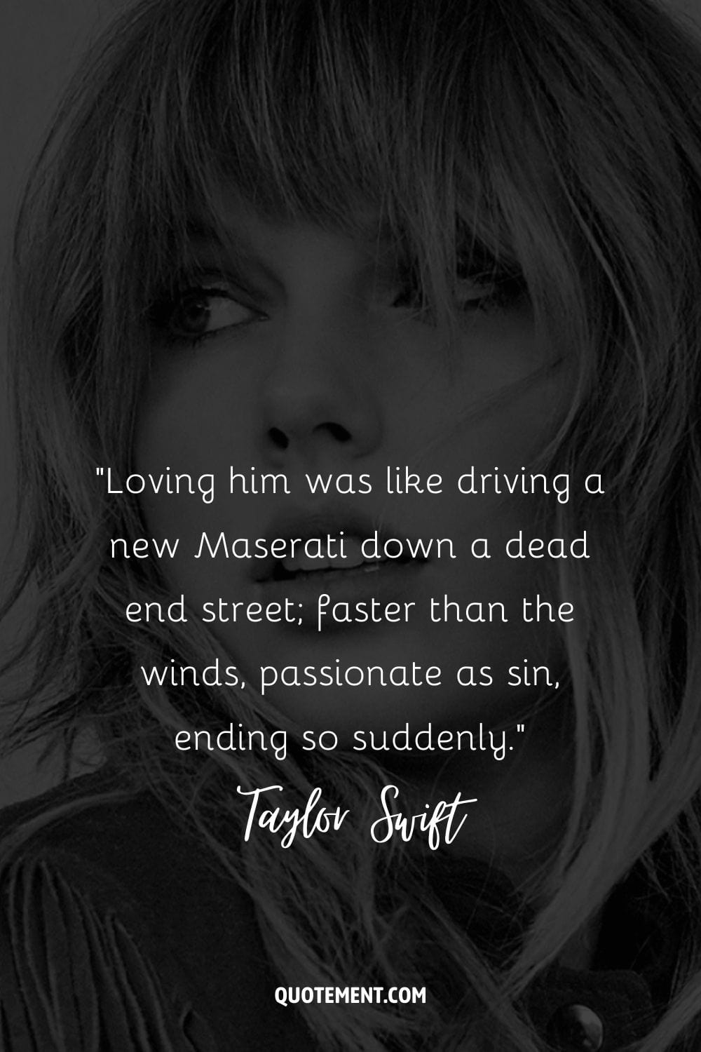 “Loving him was like driving a new Maserati down a dead end street; faster than the winds, passionate as sin, ending so suddenly.” ― Taylor Swift