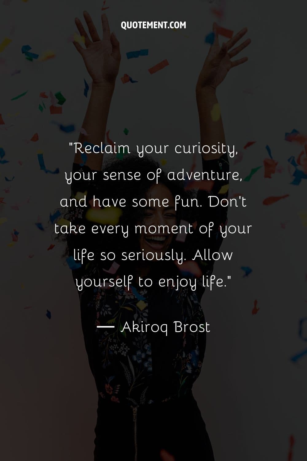 Reclaim your curiosity, your sense of adventure, and have some fun. Don’t take every moment of your life so seriously. Allow yourself to enjoy life