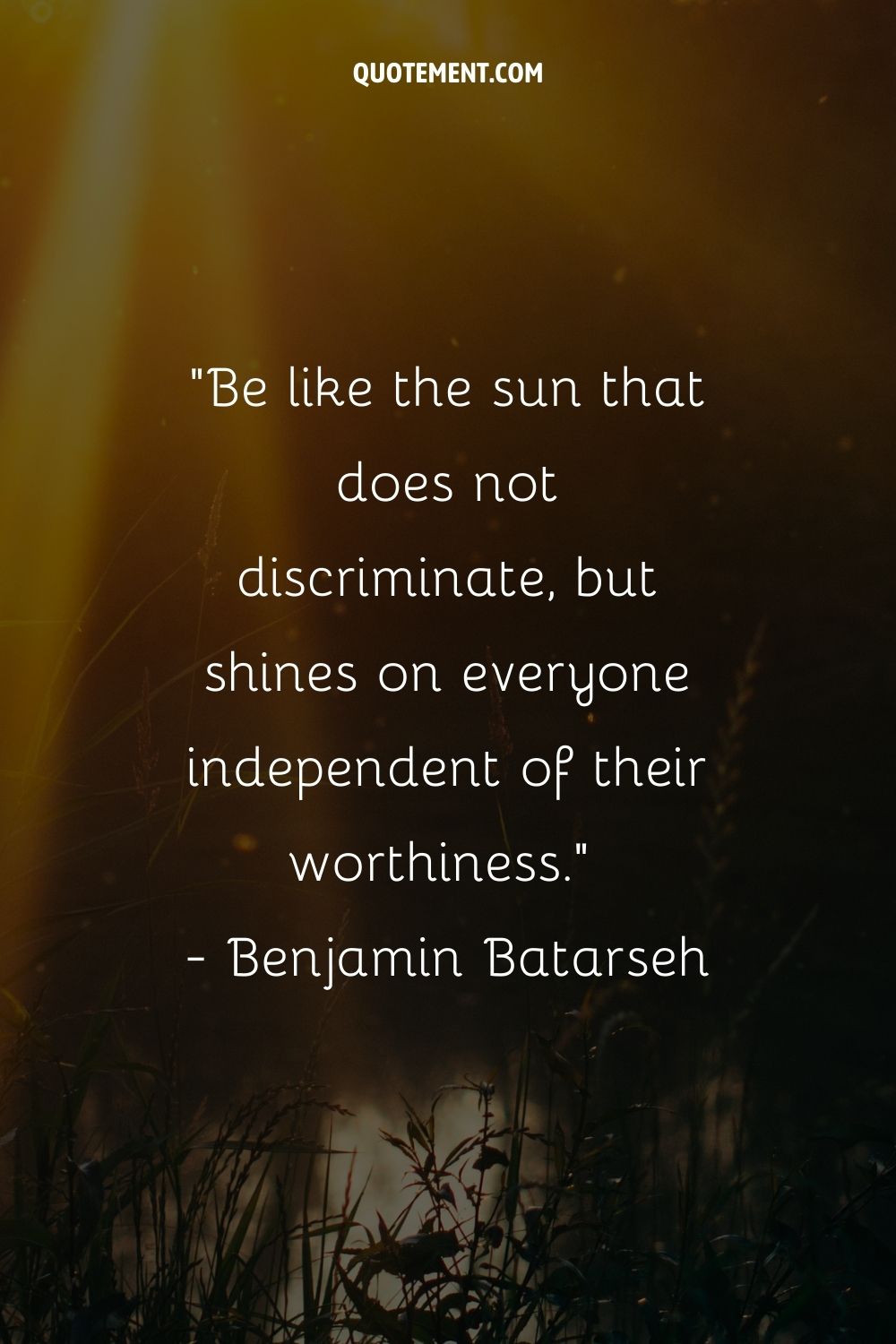 Be like the sun that does not discriminate, but shines on everyone independent of their worthiness.