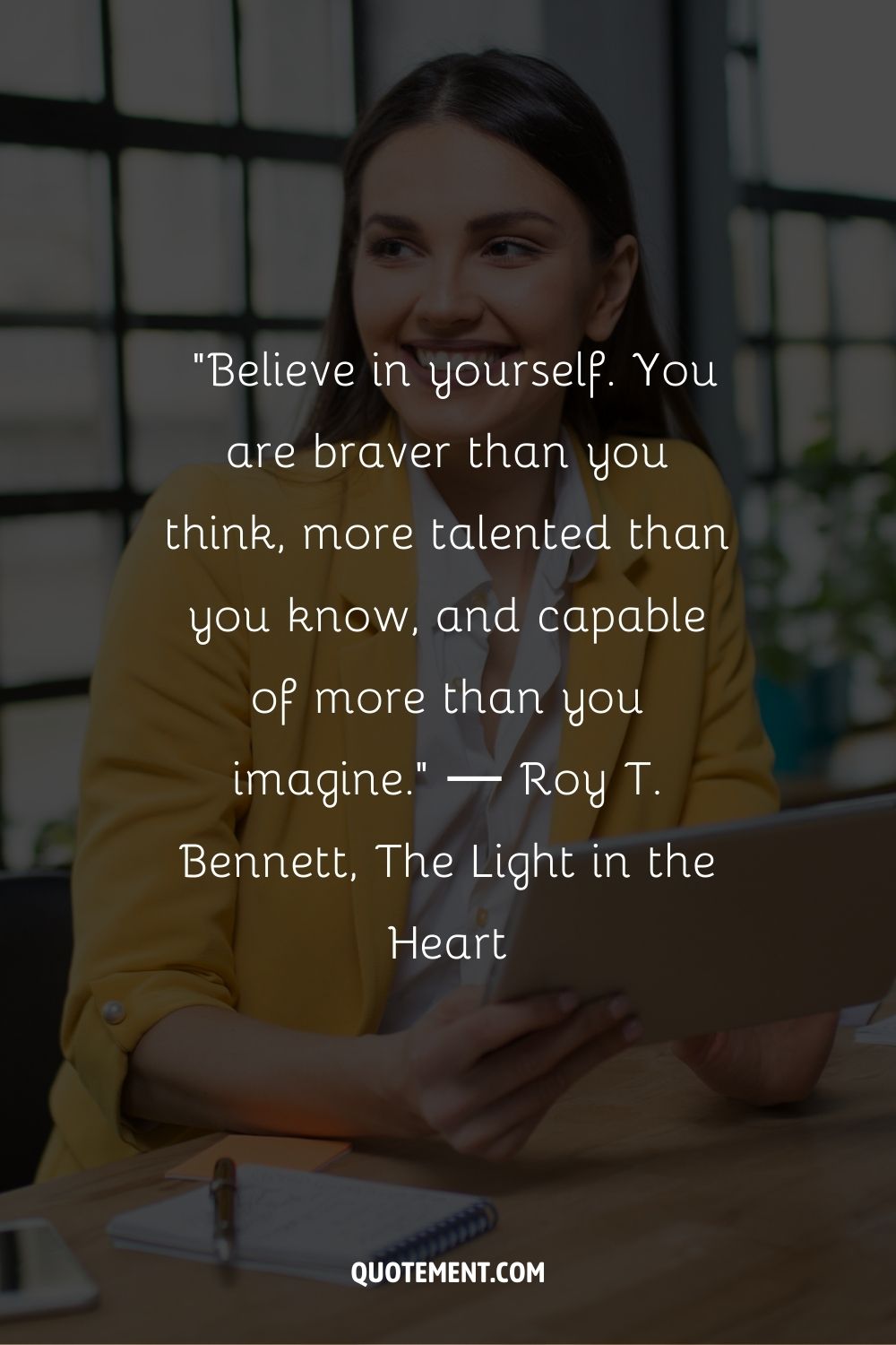 “Believe in yourself. You are braver than you think, more talented than you know, and capable of more than you imagine.” ― Roy T. Bennett, The Light in the Heart