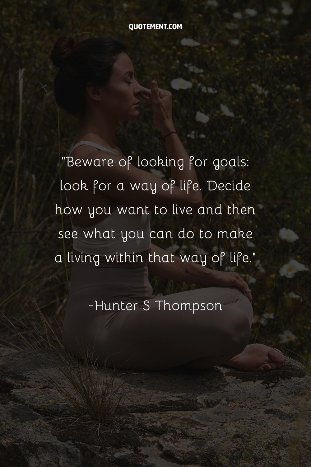 Beware of looking for goals look for a way of life. Decide how you want to live and then see what you can do to make a living within that way of life