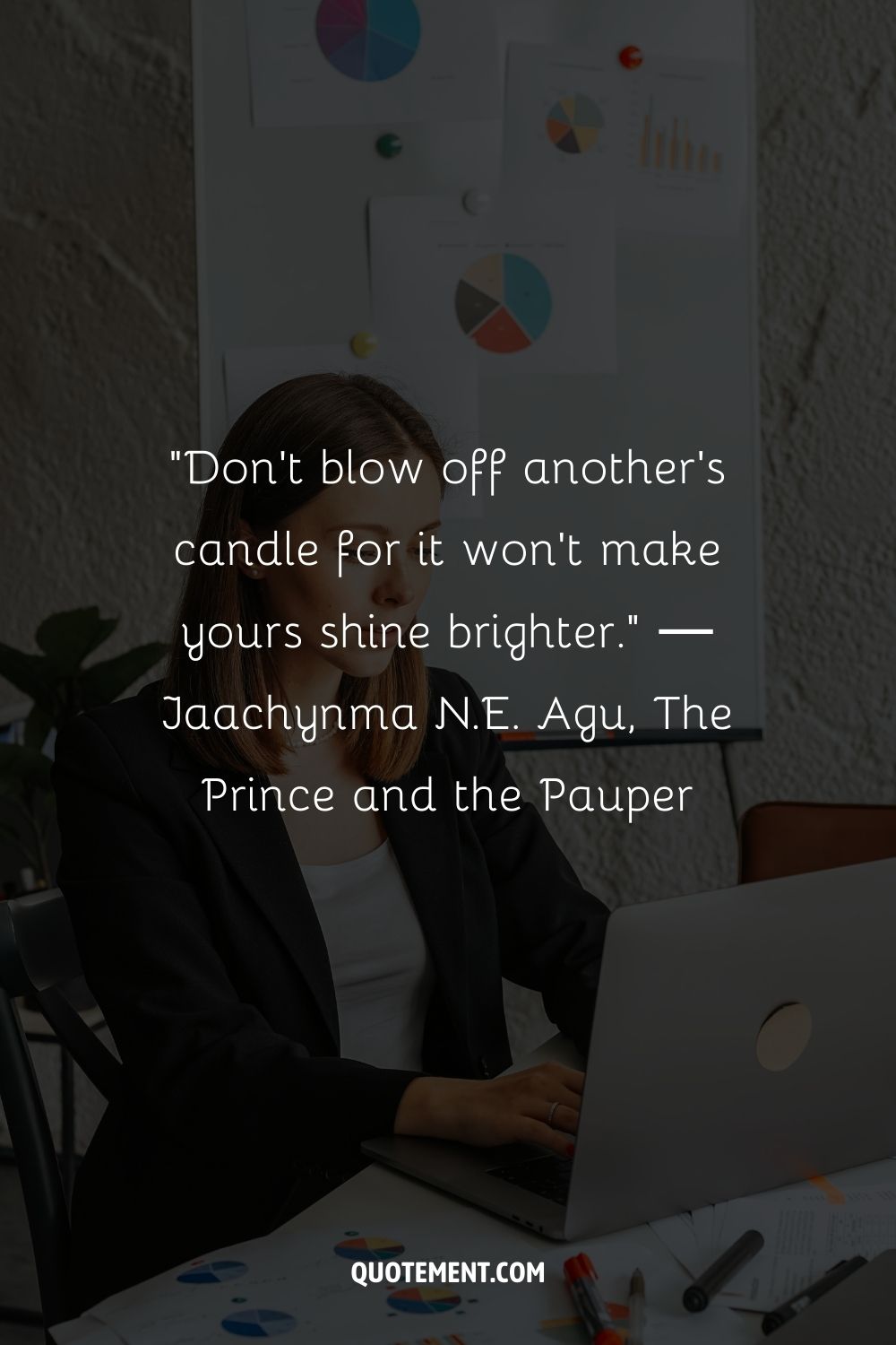 “Don't blow off another's candle for it won't make yours shine brighter.” ― Jaachynma N.E. Agu, The Prince and the Pauper