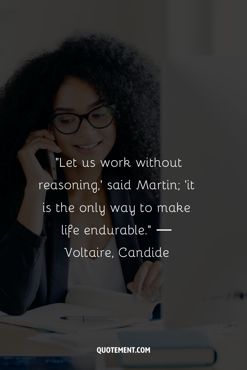 “Let us work without reasoning,' said Martin; 'it is the only way to make life endurable.” ― Voltaire, Candide