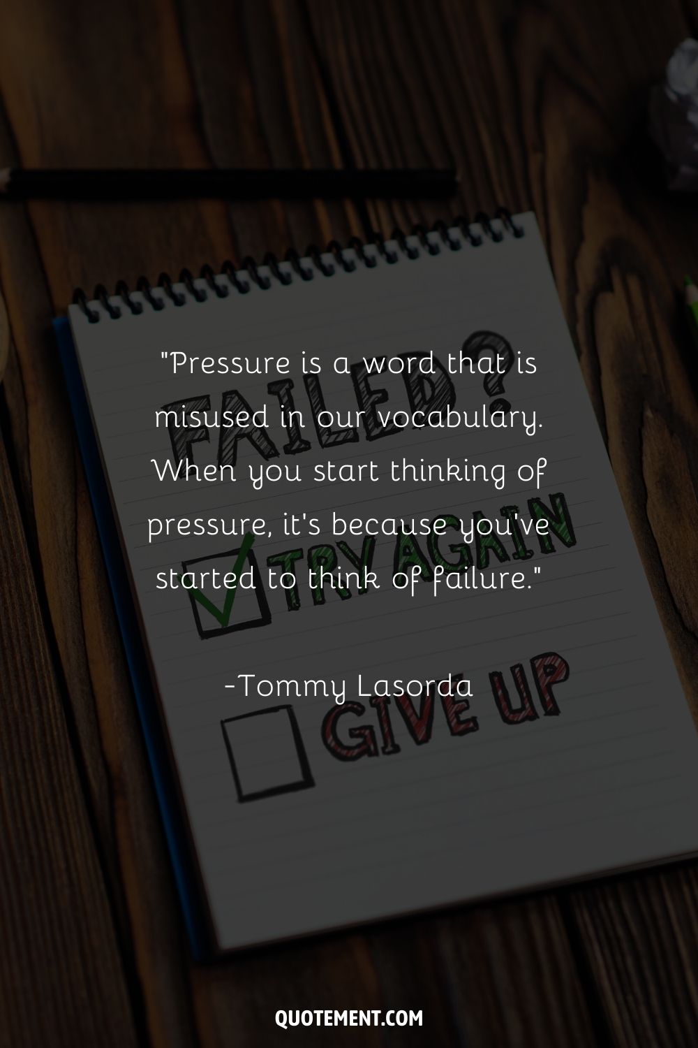 “Pressure is a word that is misused in our vocabulary. When you start thinking of pressure, it's because you've started to think of failure.” ― Tommy Lasorda